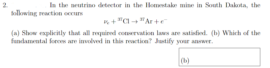 2.
In the neutrino detector in the Homestake mine in South Dakota, the
following reaction occurs
37
Ve + "Cl → "Ar + e
(a) Show explicitly that all required conservation laws are satisfied. (b) Which of the
fundamental forces are involved in this reaction? Justify your answer.
(b)
