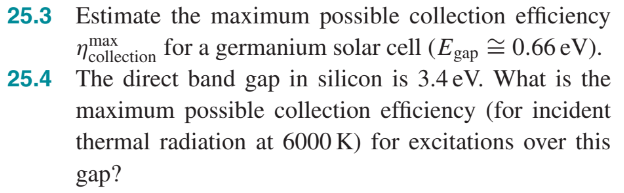 25.3 Estimate the maximum possible collection efficiency
for a germanium solar cell (Egap = 0.66 eV).
25.4 The direct band gap in silicon is 3.4 eV. What is the
max
ncollection
maximum possible collection efficiency (for incident
thermal radiation at 6000 K) for excitations over this
gap?
