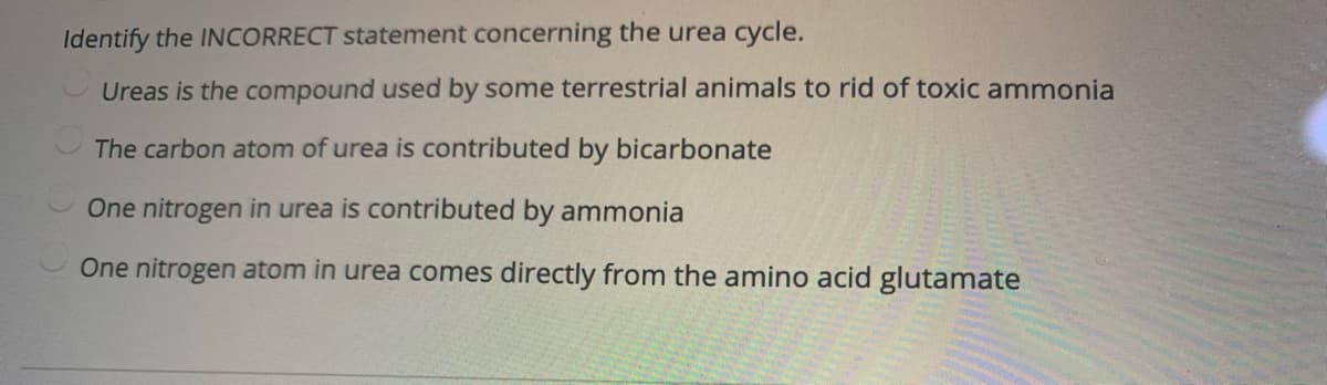 Identify the INCORRECT statement concerning the urea cycle.
Ureas is the compound used by some terrestrial animals to rid of toxic ammonia
The carbon atom of urea is contributed by bicarbonate
One nitrogen in urea is contributed by ammonia
One nitrogen atom in urea comes directly from the amino acid glutamate
