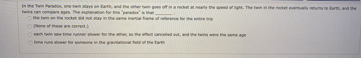 In the Twin Paradox, one twin stays on Earth, and the other twin goes off in a rocket at nearly the speed of light. The twin in the rocket eventually returns to Earth, and the
twins can compare ages. The explanation for this "paradox" is that
O the twin on the rocket did not stay in the same inertial frame of reference for the entire trip
O (None of these are correct.)
O each twin saw time runner slower for the other, so the effect cancelled out, and the twins were the same age
O time runs slower for someone in the gravitational field of the Earth
