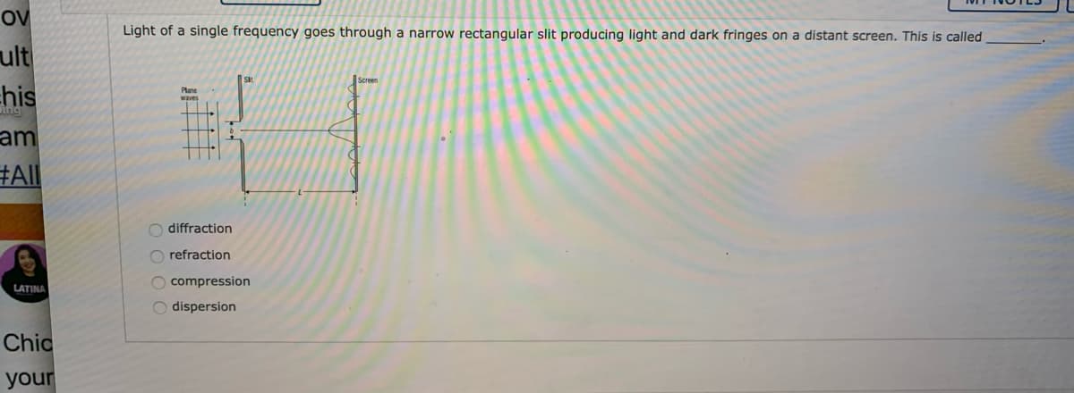 OV
Light of a single frequency goes through a narrow rectangular slit producing light and dark fringes on a distant screen. This is called
ult
his
am
#All
Sit
Screen
Plane
waves
O diffraction
O refraction
O compression
LATINA
O dispersion
Chic
your
