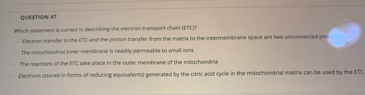 QUESTION 47
Which statement is correct in describing the electron transport chain (ETC)?
Electron transfer in the ETC and the proton transfer from the matrix to the intermembrane space are two unconnected proces
The mitochondrial inner membrane is readily permeable to small ions
The reactions of the ETC take place in the outer membrane of the mitochondria
Electrons (stored in forms of reducing equivalents) generated by the citric acid cycle in the mitochondrial matrix can be used by the ETC

