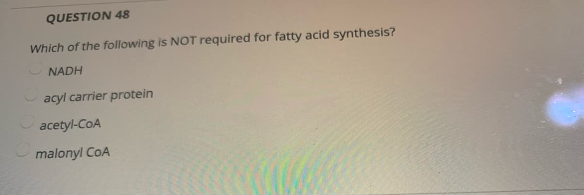QUESTION 48
Which of the following is NOT required for fatty acid synthesis?
NADH
O acyl carrier protein
acetyl-CoA
malonyl CoA
