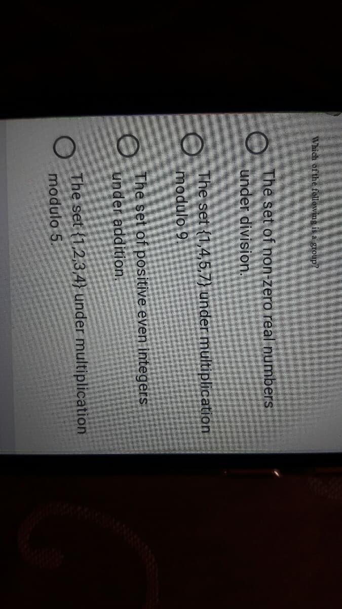 Which of the fellewing is a group/
The set of non-zero real numbers
under division.
A The set {1,4,5.7) under multiplication
modulo 9
The set of positive even integers
under addition.
The set (1,2,34} under multiplication
modulo 5.
