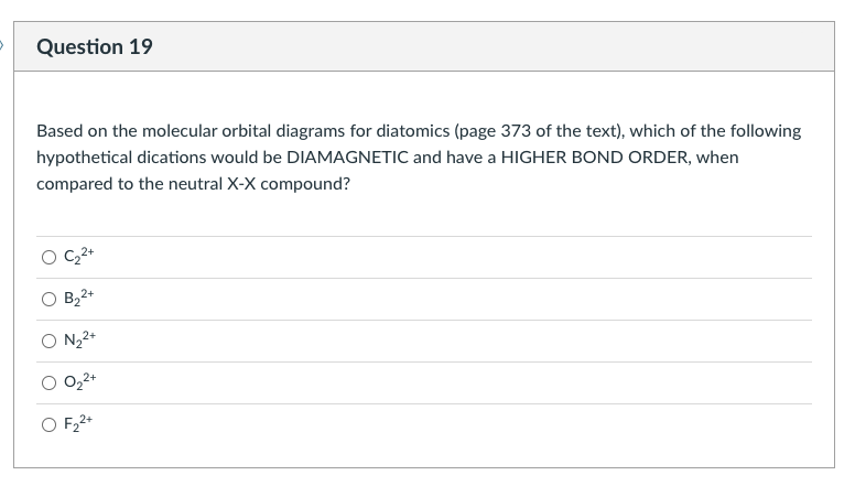 Question 19
Based on the molecular orbital diagrams for diatomics (page 373 of the text), which of the following
hypothetical dications would be DIAMAGNETIC and have a HIGHER BOND ORDER, when
compared to the neutral X-X compound?
B22+
O N,2+
O F22+
