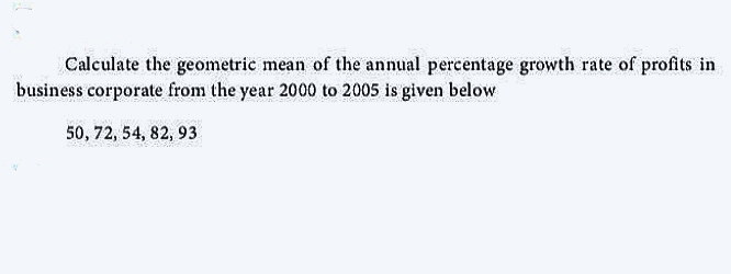 Calculate the geometric mean of the annual percentage growth rate of profits in
business corporate from the year 2000 to 2005 is given below
50, 72, 54, 82, 93
