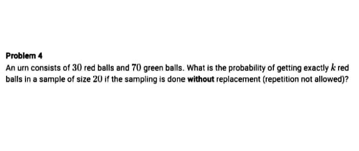 Problem 4
An urn consists of 30 red balls and 70 green balls. What is the probability of getting exactly k red
balls in a sample of size 20 if the sampling is done without replacement (repetition not allowed)?
