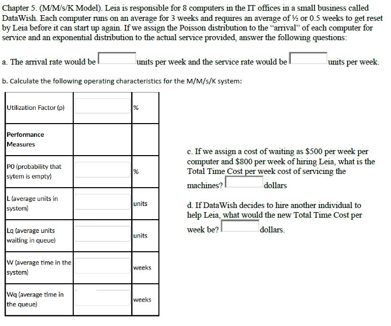 Chapter 5. (M/M/s/K Model). Leia is responsible for 8 computers in the IT offices in a small business called
DataWish. Each computer runs on an average for 3 weeks and requires an average of ½ or 0.5 weeks to get reset
by Leia before it can start up again. If we assign the Poisson distribution to the "arrival" of each computer for
service and an exponential distribution to the actual service provided, answer the following questions:
a. The arrival rate would bel
units per week and the service rate would be
units per week.
b. Calculate the following operating characteristics for the M/M/s/K system:
Utilization Factor (p)
Performance
Measures
c. If we assign a cost of waiting as $500 per week per
computer and $800 per week of hiring Leia, what is the
Total Time Cost per week cost of servicing the
machines?
PO (probability that
sytem is empty)
%
dollars
L (average units in
system)
units
d. If DataWish decides to hire another individual to
help Leia, what would the new Total Time Cost per
week be?
dollars.
Lq (average units
waiting in queue)
lunits
W (average time in the
weeks
system)
Wq (average time in
the queue)
weeks
