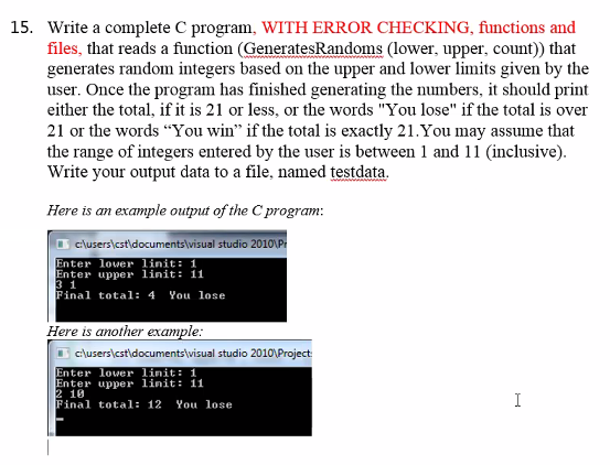 15. Write a complete C program, WITH ERROR CHECKING, functions and
files, that reads a function (GeneratesRandoms (lower, upper, count)) that
generates random integers based on the upper and lower limits given by the
user. Once the program has finished generating the numbers, it should print
either the total, if it is 21 or less, or the words "You lose" if the total is over
21 or the words "You win" if the total is exactly 21.You may assume that
the range of integers entered by the user is between 1 and 11 (inclusive).
Write your output data to a file, named testdata.
Here is an example output of the C program:
c\users\cst\documents\visual studio 2010\P
Enter lower linit: 1
Enter upper linit: 11
3 1
Final total: 4
You lose
Here is another example:
I clusers\cstidocuments\visual studio 2010\Project
Enter lover linit: 1
Enter upper linit: 11
2 10
Final total: 12
I
You lose

