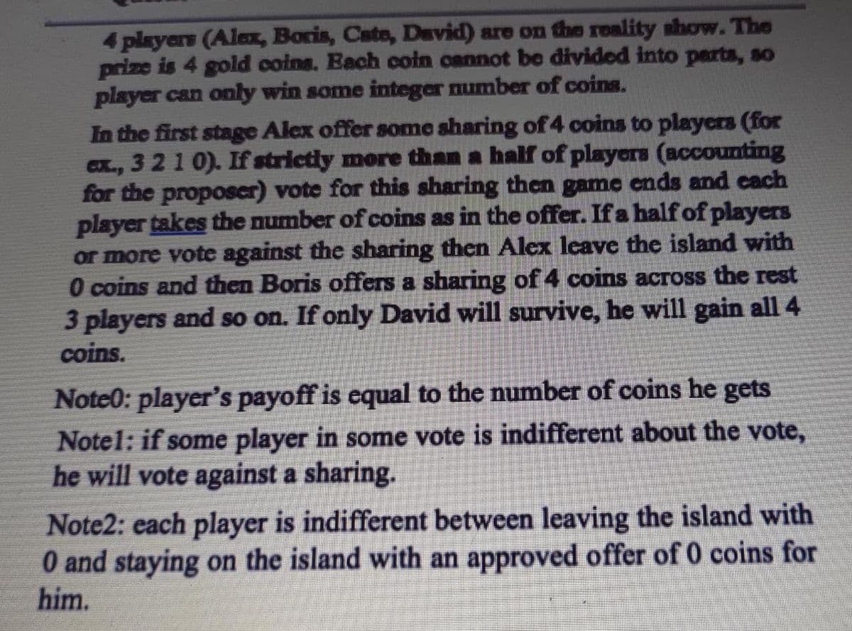 4 players (Alax, Boris, Cate, David) are on the reality show. The
prize is 4 gold coins. Each coin cannot be divided into perts, so
player can only win some integer number of coins.
In the first stage Alex offer some sharing of 4 coins to players (for
ex., 3 21 0). If strictly more than a half of players (accounting
for the proposcr) vote for this sharing then game ends and cach
player takes the number of coins as in the offer. If a half of players
or more vote against the sharing then Alex leave the island with
O coins and then Boris offers a sharing of 4 coins across the rest
3 players and so on. If only David will survive, he will gain all 4
coins.
CX.,
Note0: player's payoff is equal to the number of coins he gets
Notel: if some player in some vote is indifferent about the vote,
he will vote against a sharing.
Note2: each player is indifferent between leaving the island with
O and staying on the island with an approved offer of 0 coins for
him.
