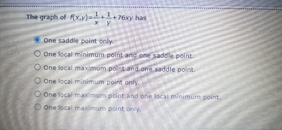 The graph of f(x,y)=-++76xy has
One saddle point only.
O One local minimum point and one saddle point.
O One local maximum point and one saddle point.
O One local minimum point only.
O One local maximum point and one local minimum point.
O One local maximum point only.
