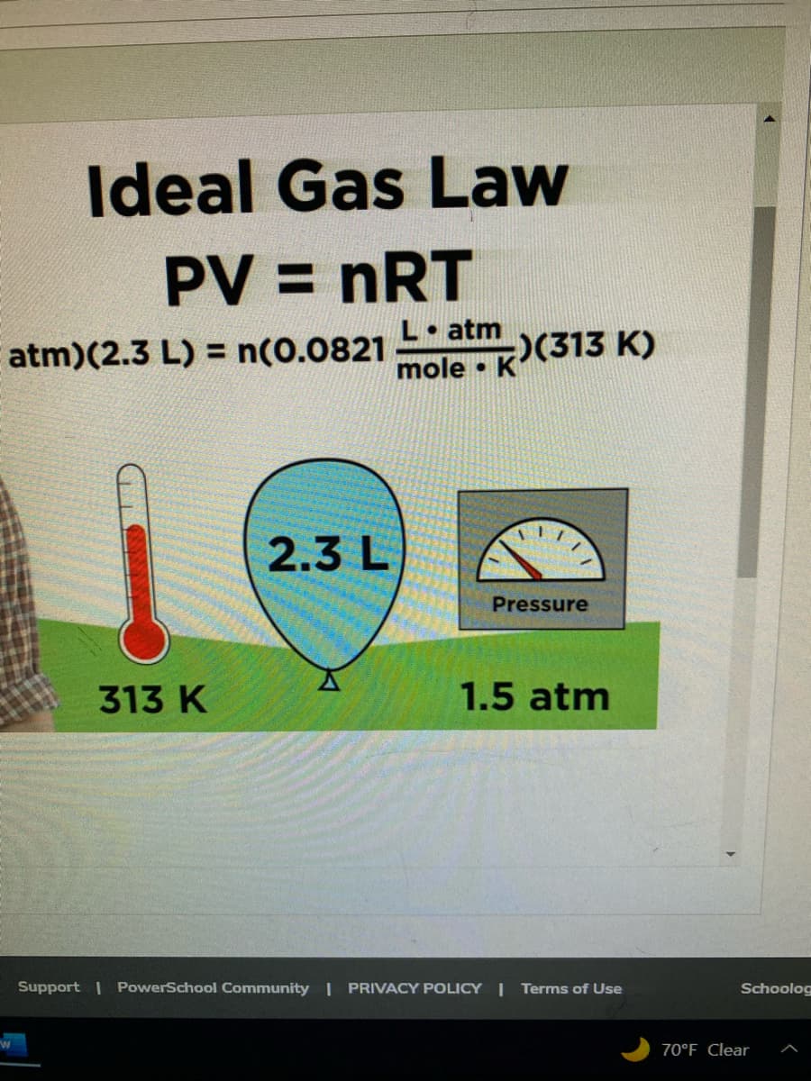 Ideal Gas Law
PV = nRT
atm) (2.3 L) = n(0.0821
W
313 K
2.3 L
L. atm
mole K
;)(313 K)
Pressure
1.5 atm
Support | PowerSchool Community | PRIVACY POLICY | Terms of Use
Schoolog
70°F Clear