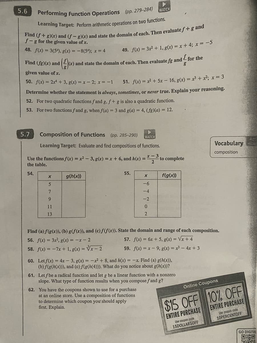 Performing Function Operations (pp. 279-284)
Learning Target: Perform arithmetic operations on two functions.
Find (f+g)(x) and (f- g)(x) and state the domain of each. Then evaluate f + g and
f-g for the given value of x.
48. f(x) = 3(5), g(x) = -8(5*); x = 4
Find (fg)(x) and (²) (x) and state the domain
given value of .x.
50. f(x) = 2x4 + 3, g(x) = x -2; x = − 1
51. f(x) = x² + 5x - 16, g(x) = x³ + x²; x = 3
Determine whether the statement is always, sometimes, or never true. Explain your reasoning.
52. For two quadratic functions fand g, f + g is also a quadratic function.
53. For two functions f and g, when f(a) = 3 and g(a) = 4, (fg)(a) = 12.
5.6
5.7
▶
WATCH
Composition of Functions (pp. 285-290)
Learning Target: Evaluate and find compositions of functions.
Use the functions f(x) = x²-3, g(x) = x + 6, and h(x) =
the table.
x-
2
54.
X
5
7
9
11
13
g(h(x))
49. f(x) = 3x² + 1, g(x) = x +4; x = -5
of each. Then evaluate fg and I for the
g
56. f(x) = 3x², g(x) = -x - 2
58. f(x) = -7x + 1, g(x)=√x - 2
55.
WATCH
X
-6
-4
-2
0
2
to complete
62. You have the coupons shown to use for a purchase
at an online store. Use a composition of functions
to determine which coupon you should apply
first. Explain.
f(g(x))
Find (a) f(g(x)), (b) g(f(x)), and (c)f(f(x)). State the domain and range of each composition.
57. f(x) = 6x + 5, g(x)=√x + 4
59. f(x)=x-9, g(x) = x³ - 4x +3
60. Let f(x) = 4x - 3, g(x) = -x² + 8, and h(x) = -x. Find (a) g(h(x)),
(b) f(g(h(x))), and (c) f(g(h(4))). What do you notice about g(h(x))?
61. Let f be a radical function and let g be a linear function with a nonzero
slope. What type of function results when you compose f and g?
Vocabulary
composition
Online Coupons
$15 OFF 10% OFF
ENTIRE PURCHASE
ENTIRE PURCHASE
Use coupon code
15DOLLARSOFF
Use coupon code
10PERCENTOFF
GO DIGIT
口口