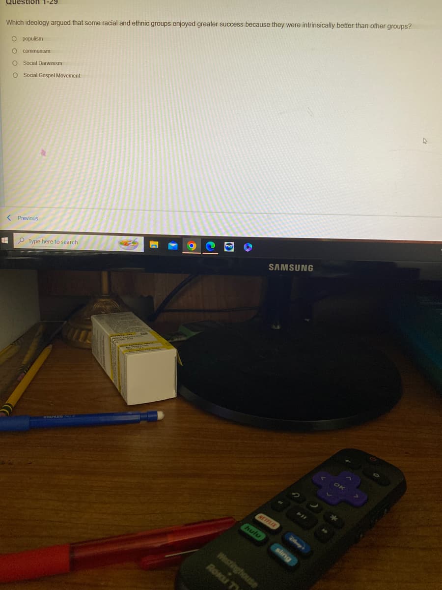 Question 1-29
Which ideology argued that some racial and ethnic groups enjoyed greater success because they were intrinsically better than other groups?
O populism
O communism
O Social Darwinism
O Social Gospel Movement
< Previous
=
a
Type here to search
O
SAMSUNG
NETFLIX
hulu
Westinghouse
ROKU T
sling
OK
*
4
