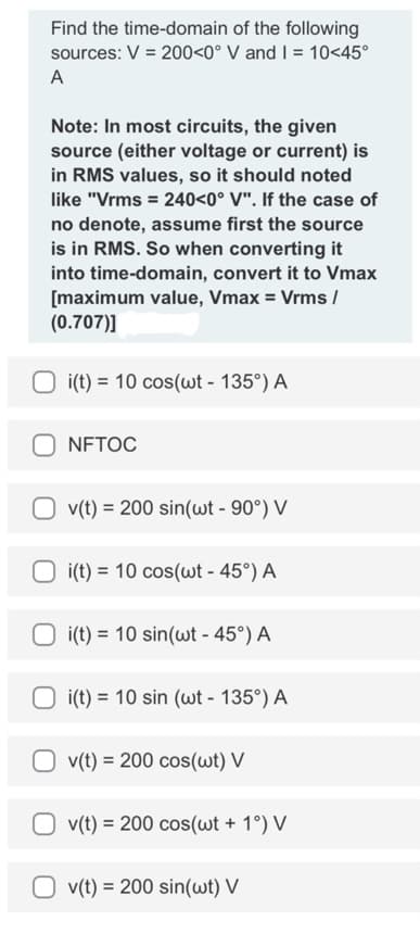Find the time-domain
of the following
sources: V = 200<0° V and I = 10<45°
A
Note: In most circuits, the given
source (either voltage or current) is
in RMS values, so it should noted
like "Vrms = 240<0° V". If the case of
no denote, assume first the source
is in RMS. So when converting it
into time-domain, convert it to Vmax
[maximum value, Vmax = Vrms /
(0.707)]
i(t) = 10 cos(wt - 135°) A
NFTOC
v(t) = 200 sin(wt - 90°) V
i(t) = 10 cos(wt - 45°) A
i(t) = 10 sin(wt - 45°) A
i(t) = 10 sin (wt - 135°) A
v(t) = 200 cos(wt) V
Ov(t) = 200 cos(wt + 1°) V
Ov(t) = 200 sin(wt) V