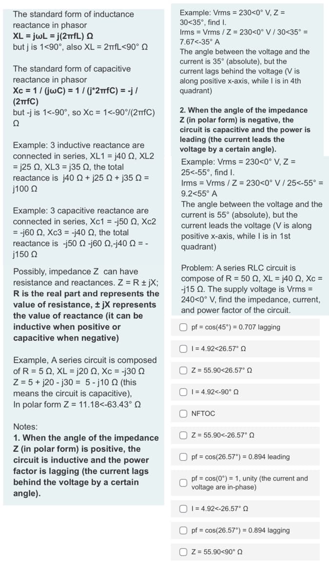 The standard form of inductance
reactance in phasor
XL = jwL = j(2πfL) Q
but j is 1<90°, also XL = 2πfL<90°
The standard form of capacitive
reactance in phasor
Xc = 1/(jwC) = 1 / (j*2πfC) = -j/
(2TTfC)
but -j is 1<-90°, so Xc = 1<-90°/(2TfC)
Ω
Example: 3 inductive reactance are
connected in series, XL1 = j40 , XL2
= j25 Q2, XL3 = j35 Q, the total
reactance is j40 + j25 +j35 Q =
j100 Ω
Example: 3 capacitive reactance are
connected in series, Xc1 = -j50 , Xc2
= -j60 Q2, Xc3 = -j40 , the total
reactance is-j50 Ω -j60 Ω,-j40 Ω = -
j150 Ω
Possibly, impedance Z can have
resistance and reactances. Z = R + jX;
R is the real part and represents the
value of resistance, ±jX represents
the value of reactance (it can be
inductive when positive or
capacitive when negative)
Example, A series circuit is composed
of R = 5 Q2, XL = j20 02, Xc = -j30 Q
Z = 5+j20-j30 = 5-j10 02 (this
means the circuit is capacitive),
In polar form Z = 11.18<-63.43° Q
Notes:
1. When the angle of the impedance
Z (in polar form) is positive, the
circuit is inductive and the power
factor is lagging (the current lags
behind the voltage by a certain
angle).
Example: Vrms = 230<0° V, Z =
30<35°, find I.
Irms = Vrms/Z = 230<0° V/30<35° =
7.67<-35° A
The angle between the voltage and the
current is 35° (absolute), but the
current lags behind the voltage (V is
along positive x-axis, while I is in 4th
quadrant)
2. When the angle of the impedance
Z (in polar form) is negative, the
circuit is capacitive and the power is
leading (the current leads the
voltage by a certain angle).
Example: Vrms = 230<0° V, Z =
25<-55°, find I.
Irms = Vrms / Z = 230<0° V / 25<-55° =
9.2<55° A
The angle between the voltage and the
current is 55° (absolute), but the
cur
the voltage (V is along
positive x-axis, while I is in 1st
quadrant)
Problem: A series RLC circuit is
compose of R = 50 Q2, XL = j40 Q2, Xc =
-j15 2. The supply voltage is Vrms =
240<0° V, find the impedance, current,
and power factor of the circuit.
Opf = cos(45°) = 0.707 lagging
1 = 4.92<26.57° Q
OZ = 55.90<26.57° Q
14.92<-90° Q
ONFTOC
OZ = 55.90<-26.57° Q
Opf = cos(26.57°) = 0.894 leading
pf = cos(0°) = 1, unity (the current and
voltage are in-phase)
0 1 = 4.92<-26.57° Ω
Opf = cos(26.57°) = 0.894 lagging
OZ = 55.90<90° Q