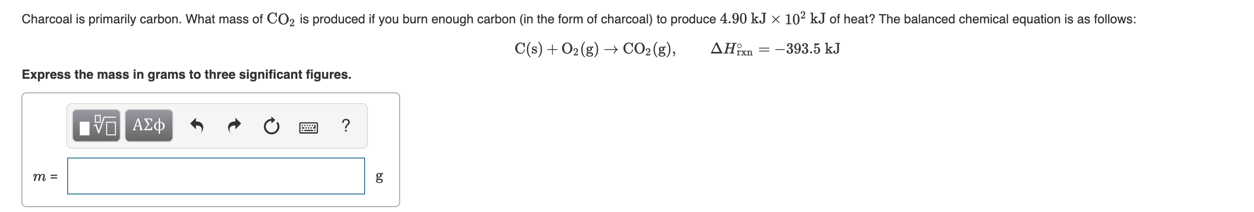 Charcoal is primarily carbon. What mass of CO2 is produced if you burn enough carbon (in the form of charcoal) to produce 4.90 kJ × 10² kJ of heat? The balanced chemical equation is as follows:
C(s) + O2 (g) → CO2 (g),
ΔΗ
-393.5 kJ
Express the mass in grams to three significant figures.
ο ΑΣφ
т 3
