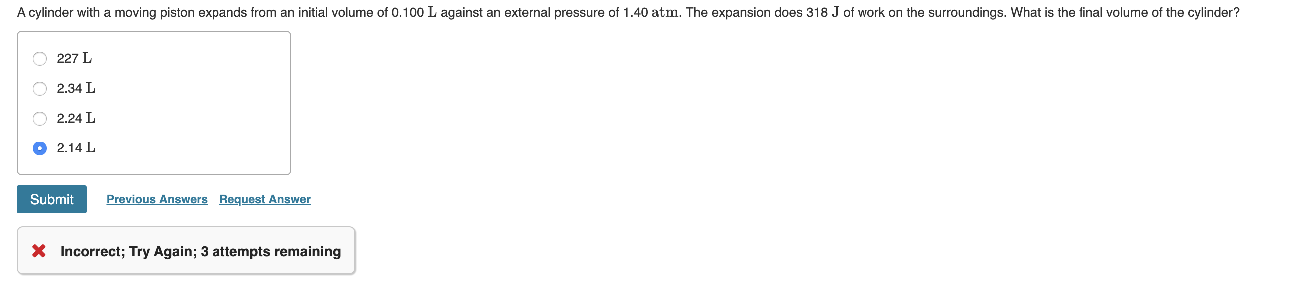 A cylinder with a moving piston expands from an initial volume of 0.100 L against an external pressure of 1.40 atm. The expansion does 318 J of work on the surroundings. What is the final volume of the cylinder?
227 L
2.34 L
2.24 L
2.14 L
Previous Answers Request Answer
Submit
* Incorrect; Try Again; 3 attempts remaining
