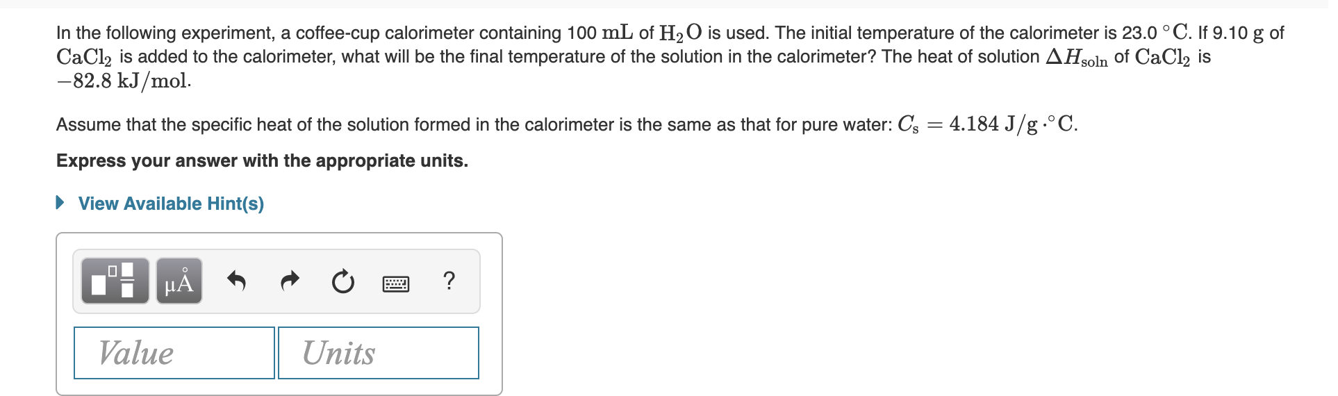 In the following experiment, a coffee-cup calorimeter containing 100 mL of H2O is used. The initial temperature of the calorimeter is 23.0 ° C. If 9.10 g of
CaCl, is added to the calorimeter, what will be the final temperature of the solution in the calorimeter? The heat of solution AHsoln of CaCl, is
-82.8 kJ/mol.
Assume that the specific heat of the solution formed in the calorimeter is the same as that for pure water: Cs = 4.184 J/g.°C.
Express your answer with the appropriate units.
• View Available Hint(s)
HA
Value
Units
