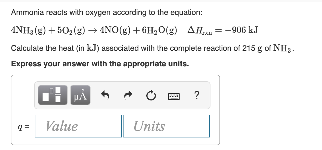 Ammonia reacts with oxygen according to the equation:
4NH3 (g) + 502 (g) → 4NO(g) + 6H2O(g)
AHrxn = -906 kJ
Calculate the heat (in kJ) associated with the complete reaction of 215 g of NH3.
Express your answer with the appropriate units.
HẢ
Value
Units
