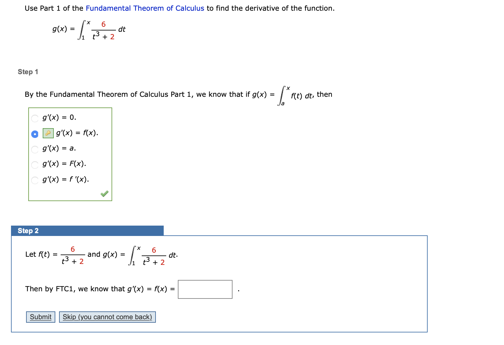 Use Part 1 of the Fundamental Theorem of Calculus to find the derivative of the function.
"х
g(x) =
dt
+ 2
Step 1
"х
By the Fundamental Theorem of Calculus Part 1, we know that if g(x) =|
f(t) dt, then
g'(x) = 0.
|g'(x) = f(x).
%3D
g'(x) = a.
g'(x) = F(x).
g'(x) = f '(x).
Step 2
6.
and g(x)
6.
Let f(t)
dt.
+ 2
t3 + 2
Then by FTC1, we know that g'(x) = f(x)
Skip (you cannot come back)
Submit
