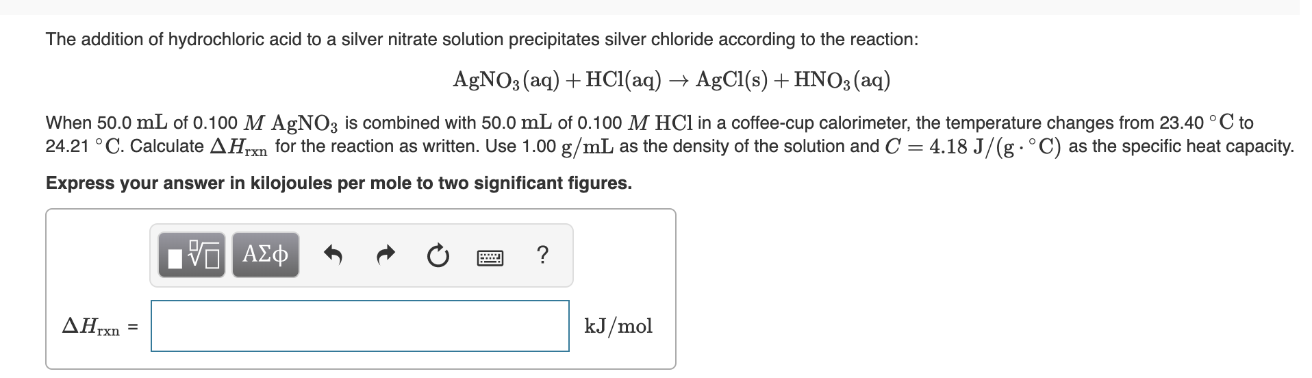 The addition of hydrochloric acid to a silver nitrate solution precipitates silver chloride according to the reaction:
AGNO3 (aq) + HCl(aq) → AgCl(s) + HNO3(aq)
When 50.0 mL of 0.100 M AgNO3 is combined with 50.0 mL of 0.100 M HCI in a coffee-cup calorimeter, the temperature changes from 23.40 °C to
24.21 °C. Calculate AHrxn for the reaction as written. Use 1.00 g/mL as the density of the solution and C = 4.18 J/(g·°C) as the specific heat capacity.
Express your answer in kilojoules per mole to two significant figures.
HV ΑΣφ
ΔΗΚ
kJ/mol
%3D
