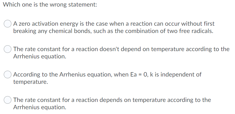 Which one is the wrong statement:
OA zero activation energy is the case when a reaction can occur without first
breaking any chemical bonds, such as the combination of two free radicals.
The rate constant for a reaction doesn't depend on temperature according to the
Arrhenius equation.
According to the Arrhenius equation, when Ea = 0, k is independent of
temperature.
The rate constant for a reaction depends on temperature according to the
Arrhenius equation.
