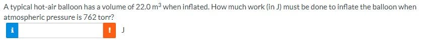 A typical hot-air balloon has a volume of 22.0 m3 when inflated. How much work (in J) must be done to inflate the balloon when
atmospheric pressure is 762 torr?
