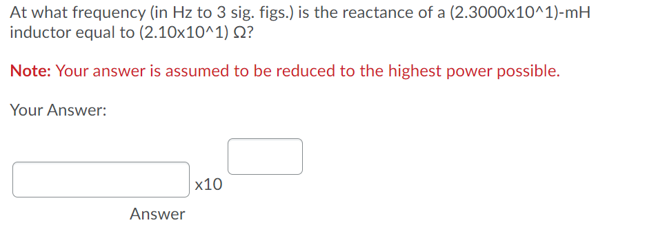 At what frequency (in Hz to 3 sig. figs.) is the reactance of a (2.3000x10^1)-mH
inductor equal to (2.10x10^1) Q?
Note: Your answer is assumed to be reduced to the highest power possible.
Your Answer:
x10
Answer

