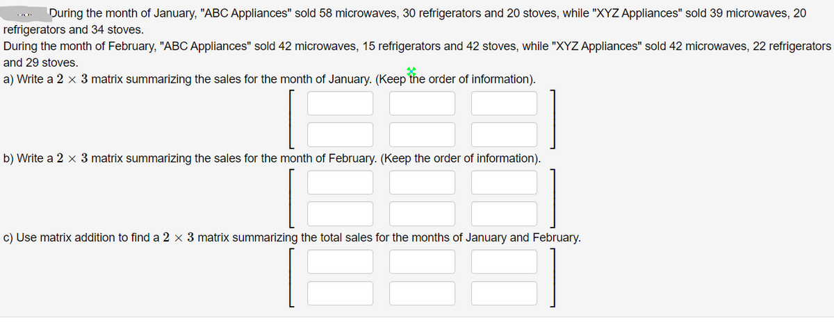 During the month of January, "ABC Appliances" sold 58 microwaves, 30 refrigerators and 20 stoves, while "XYZ Appliances" sold 39 microwaves, 20
refrigerators and 34 stoves.
During the month of February, "ABC Appliances" sold 42 microwaves, 15 refrigerators and 42 stoves, while "XYZ Appliances" sold 42 microwaves, 22 refrigerators
and 29 stoves.
a) Write a 2 x 3 matrix summarizing the sales for the month of January. (Keep the order of information).
b) Write a 2 x 3 matrix summarizing the sales for the month of February. (Keep the order of information).
c) Use matrix addition to find a 2 × 3 matrix summarizing the total sales for the months of January and February.
