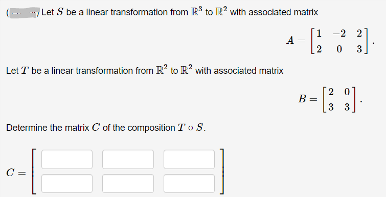 Let S be a linear transformation from R³ to R² with associated matrix
-2 2
A
2
3
Let T be a linear transformation from R? to R? with associated matrix
2 0
B
3 3
Determine the matrix C of the composition T o S.
C =
||
