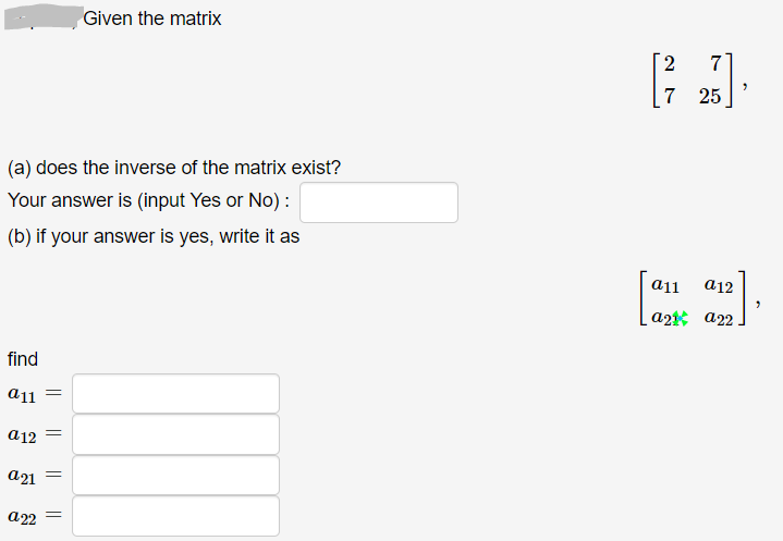 Given the matrix
2
7
7 25
(a) does the inverse of the matrix exist?
Your answer is (input Yes or No) :
(b) if your answer is yes, write it as
a12
a2t a22
find
a12
a21
а 22
