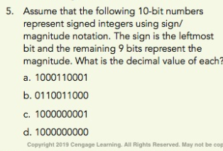 Assume that the following 10-bit numbers
represent signed integers using sign/
magnitude notation. The sign is the leftmost
bit and the remaining 9 bits represent the
magnitude. What is the decimal value of each
a. 1000110001
b. 0110011000
c. 1000000001
d. 1000000000
