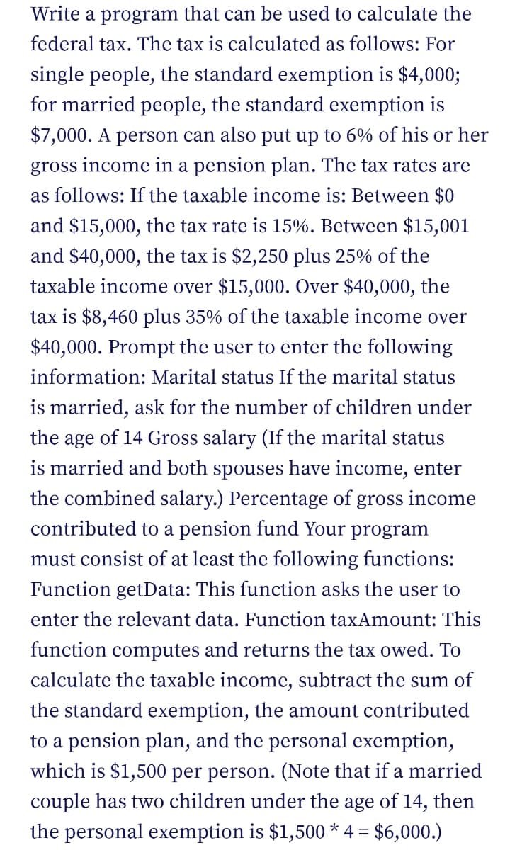 Write a program that can be used to calculate the
federal tax. The tax is calculated as follows: For
single people, the standard exemption is $4,000;
for married people, the standard exemption is
$7,000. A person can also put up to 6% of his or her
gross income in a pension plan. The tax rates are
as follows: If the taxable income is: Between $0
and $15,000, the tax rate is 15%. Between $15,001
and $40,000, the tax is $2,250 plus 25% of the
taxable income over $15,000. Over $40,000, the
tax is $8,460 plus 35% of the taxable income over
$40,000. Prompt the user to enter the following
information: Marital status If the marital status
is married, ask for the number of children under
the age of 14 Gross salary (If the marital status
is married and both spouses have income, enter
the combined salary.) Percentage of gross income
contributed to a pension fund Your program
must consist of at least the following functions:
Function getData: This function asks the user to
enter the relevant data. Function taxAmount: This
function computes and returns the tax owed. To
calculate the taxable income, subtract the sum of
the standard exemption, the amount contributed
to a pension plan, and the personal exemption,
which is $1,500 per person. (Note that if a married
couple has two children under the age of 14, then
the personal exemption is $1,500 * 4 = $6,000.)
