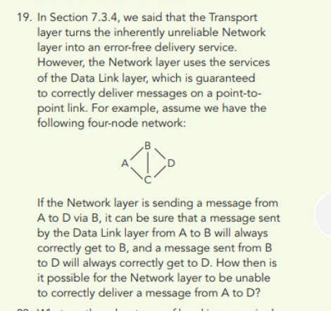 .B
If the Network layer is sending a message from
A to D via B, it can be sure that a message sent
by the Data Link layer from A to B will always
correctly get to B, and a message sent from B
to D will always correctly get to D. How then is
it possible for the Network layer to be unable
to correctly deliver a message from A to D?
