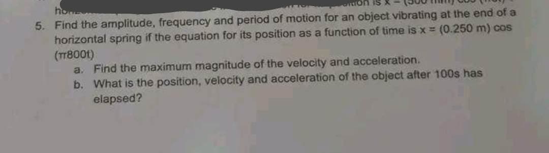 5. Find the amplitude, frequency and period of motion for an object vibrating at the end of a
horizontal spring if the equation for its position as a function of time is x = (0.250 m) cos
(TT8001)
a. Find the maximum magnitude of the velocity and acceleration.
b. What is the position, velocity and acceleration of the object after 100s has
elapsed?