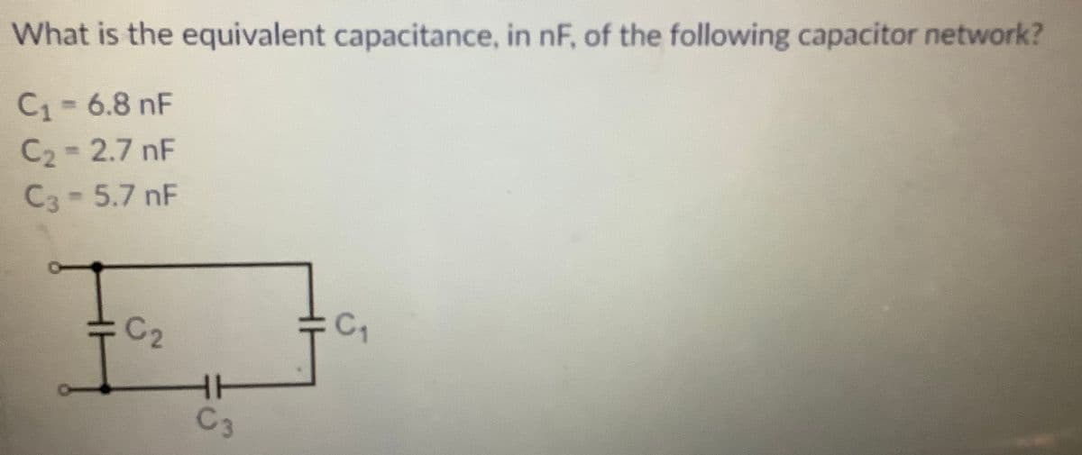 What is the equivalent capacitance, in nF, of the following capacitor network?
C1=6.8 nF
C2=2.7 nF
C3-5.7 nF
C2
C
HH
C3
