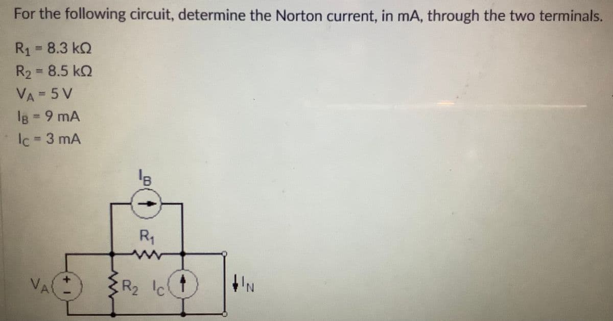 For the following circuit, determine the Norton current, in mA, through the two terminals.
R1 = 8.3 kQ
R2 8.5 kQ
%3D
%3D
VA = 5 V
lg 9 mA
Ic 3 mA
%3D
R1
VA
R2 Ic'
