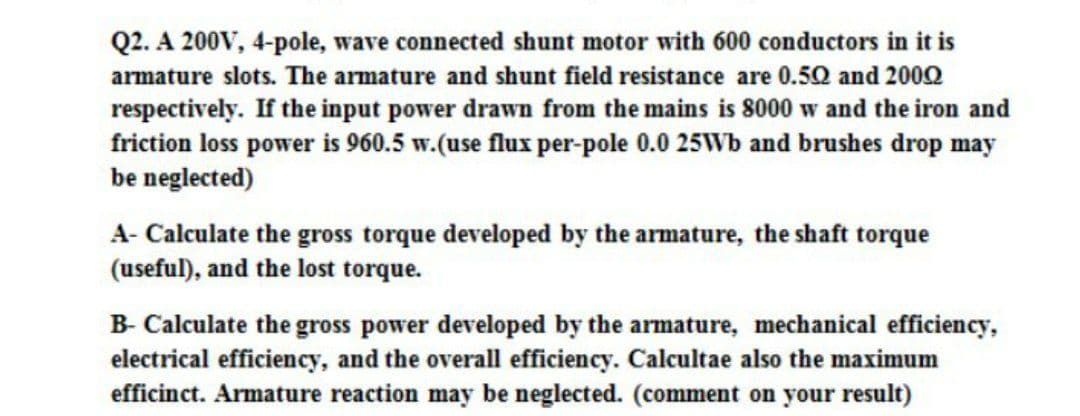 Q2. A 200V, 4-pole, wave connected shunt motor with 600 conductors in it is
armature slots. The armature and shunt field resistance are 0.50 and 2002
respectively. If the input power drawn from the mains is 8000 w and the iron and
friction loss power is 960.5 w.(use flux per-pole 0.0 25Wb and brushes drop may
be neglected)
A- Calculate the gross torque developed by the armature, the shaft torque
(useful), and the lost torque.
B- Calculate the gross power developed by the armature, mechanical efficiency,
electrical efficiency, and the overall efficiency. Calcultae also the maximum
efficinct. Armature reaction may be neglected. (comment on your result)
