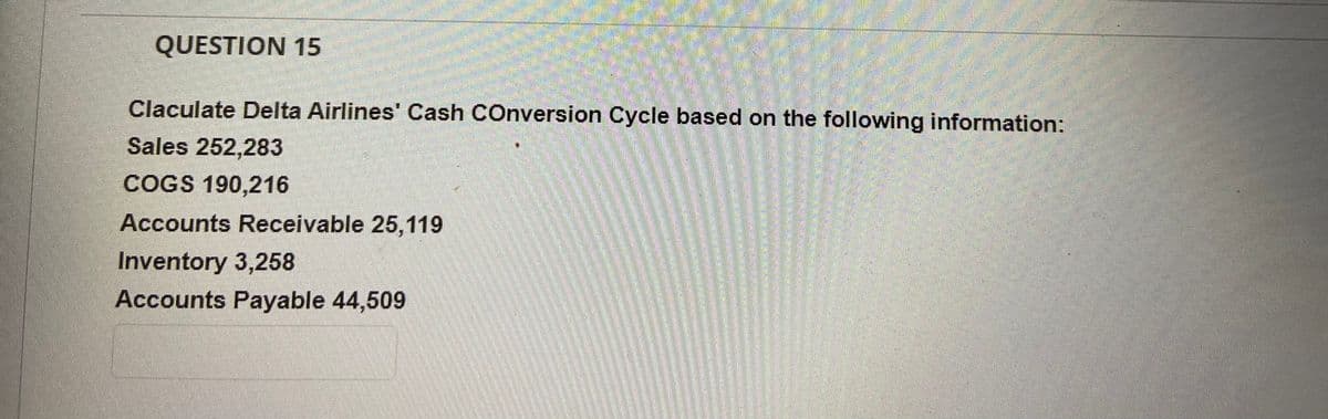 QUESTION 15
Claculate Delta Airlines' Cash COnversion Cycle based on the following information:
Sales 252,283
COGS 190,216
Accounts Receivable 25,119
Inventory 3,258
Accounts Payable 44,509
