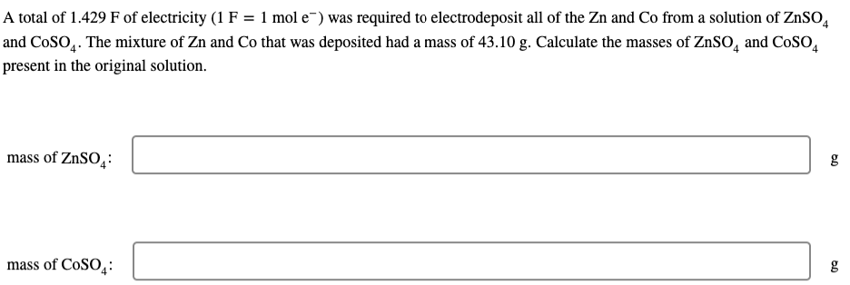 A total of 1.429 F of electricity (1 F = 1 mol e) was required to electrodeposit all of the Zn and Co from a solution of ZnSO4
and CoSO4. The mixture of Zn and Co that was deposited had a mass of 43.10 g. Calculate the masses of ZnSO4 and COSO4
present in the original solution.
mass of ZnSO4:
mass of COSO:
g
0.0
g