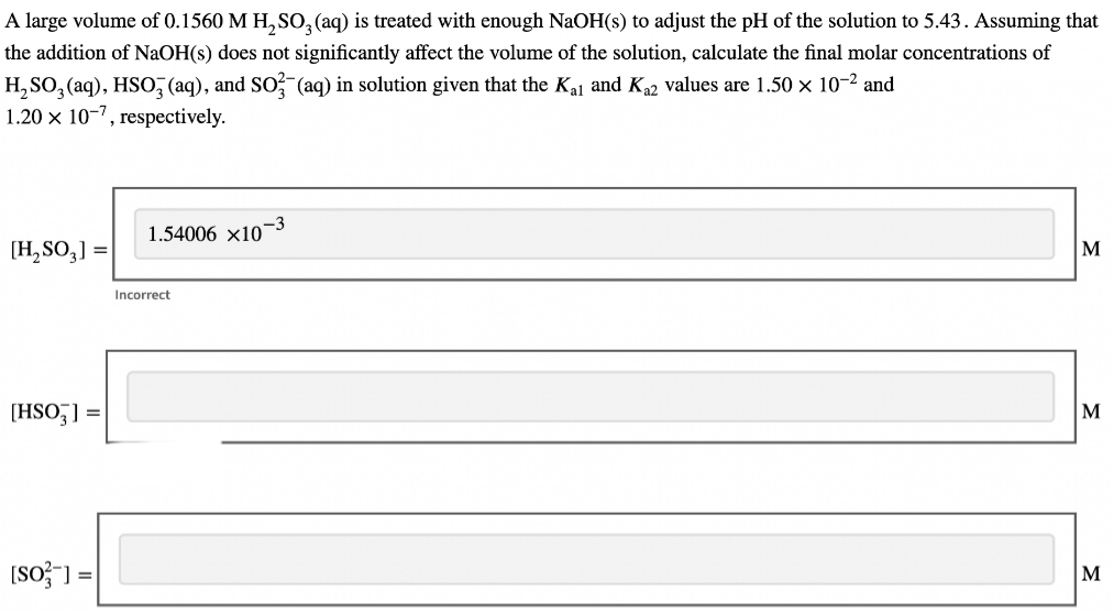 A large volume of 0.1560 M H₂SO3(aq) is treated with enough NaOH(s) to adjust the pH of the solution to 5.43. Assuming that
the addition of NaOH(s) does not significantly affect the volume of the solution, calculate the final molar concentrations of
H₂SO3(aq), HSO3(aq), and SO3(aq) in solution given that the Kal and K₁2 values are 1.50 × 10-² and
1.20 x 10-7, respectively.
[H₂SO3] =
[HSO3] =
[SO] =
1.54006 ×10-3
Incorrect
M
M
M