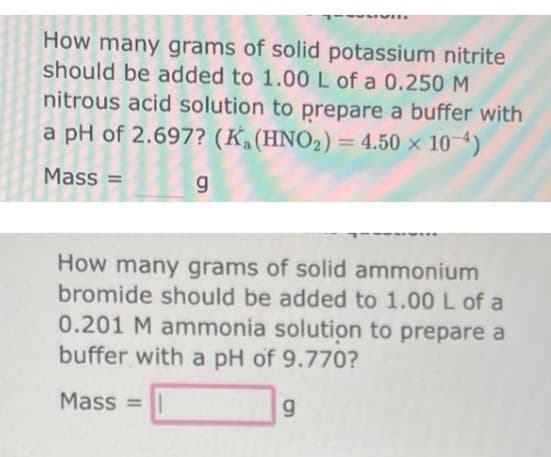 How many grams of solid potassium nitrite
should be added to 1.00 L of a 0.250 M
nitrous acid solution to prepare a buffer with
a pH of 2.697? (Ka (HNO₂) = 4.50 × 10-4)
Mass =
g
How many grams of solid ammonium
bromide should be added to 1.00 L of a
0.201 M ammonia solution to prepare a
buffer with a pH of 9.770?
Mass=
g