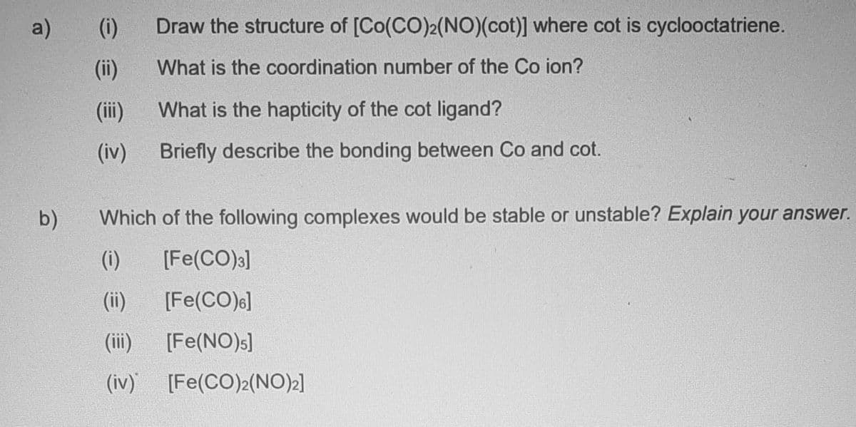 a)
b)
(i)
(ii)
(iii)
(iv)
Draw the structure of [Co(CO)2(NO)(cot)] where cot is cyclooctatriene.
What is the coordination number of the Co ion?
(i)
(ii)
What is the hapticity of the cot ligand?
Briefly describe the bonding between Co and cot.
Which of the following complexes would be stable or unstable? Explain your answer.
[Fe(CO)3]
[Fe(CO)6]
[Fe(NO)s]
(iv) [Fe(CO)2(NO)2]