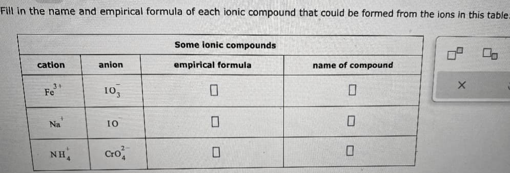 Fill in the name and empirical formula of each ionic compound that could be formed from the ions in this table:
cation
Fe³+
+
Na
NH4
anion
103
IO
Cro
Some ionic compounds
empirical formula
name of compound
0
X