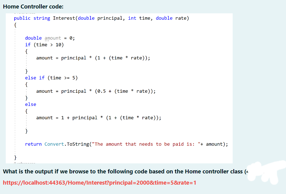 Home Controller code:
public string Interest (double principal, int time, double rate)
{
}
double amount
if (time> 10)
{
amount = principal * (1 + (time * rate));
=
}
else if (time >= 5)
}
else
{
}
0;
amount = principal * (0.5 + (time
* rate));
amount = 1 + principal * (1 + (time * rate));
return Convert.ToString("The amount that needs to be paid is: "+ amount);
What is the output if we browse to the following code based on the Home controller class (<
https://localhost:44363/Home/Interest?principal=2000&time=5&rate=1
s