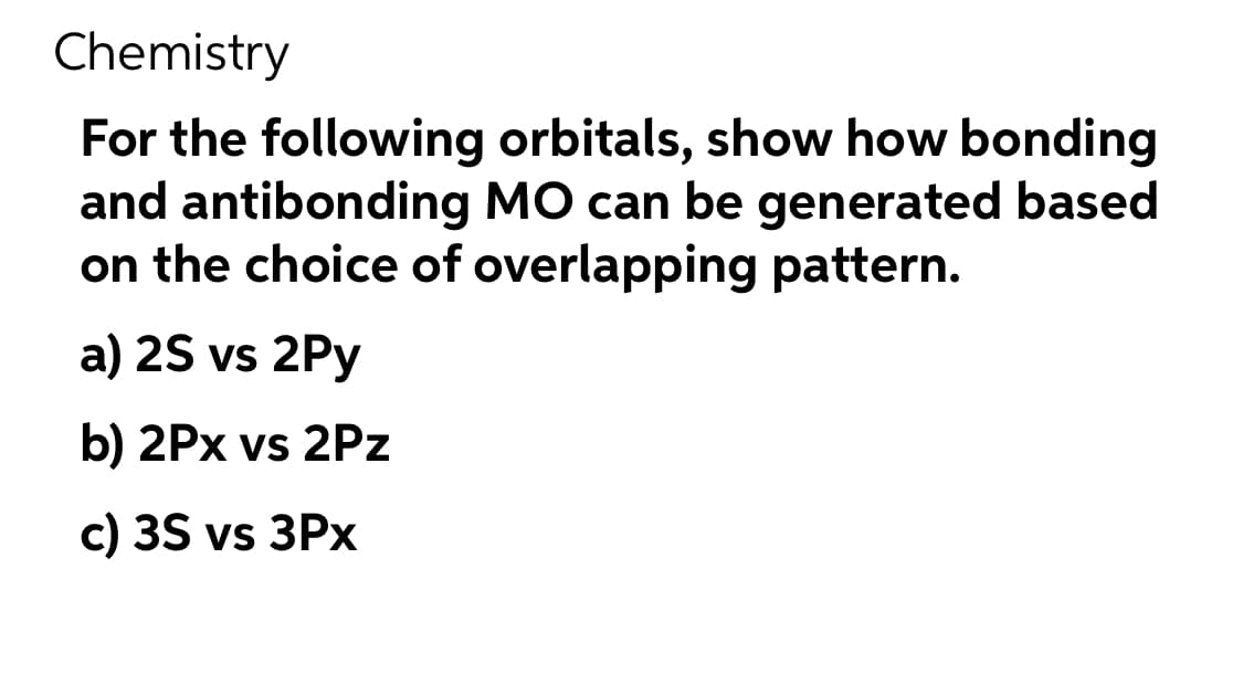 Chemistry
For the following
orbitals, show how bonding
and antibonding MO can be generated based
on the choice of overlapping pattern.
a) 2S vs 2Py
b) 2Px vs 2Pz
c) 3S vs 3Px
