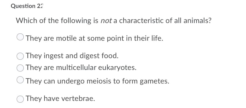 Question 22
Which of the following is not a characteristic of all animals?
They are motile at some point in their life.
O They ingest and digest food.
O They are multicellular eukaryotes.
They can undergo meiosis to form gametes.
They have vertebrae.
