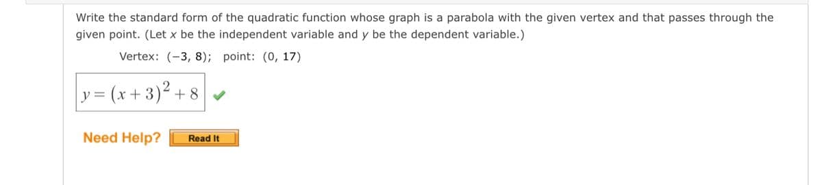 Write the standard form of the quadratic function whose graph is a parabola with the given vertex and that passes through the
given point. (Let x be the independent variable and y be the dependent variable.)
Vertex: (-3, 8); point: (0, 17)
y = (x+ 3)² + 8
Need Help?
Read It
