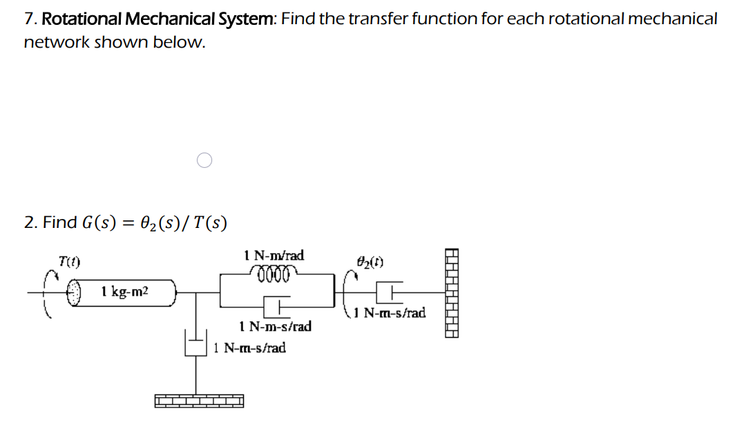 7. Rotational Mechanical System: Find the transfer function for each rotational mechanical
network shown below.
2. Find G (s) = 0₂ (s)/T(s)
T(1)
1 kg-m2
1 N-m/rad
0000
1 N-m-s/rad
1 N-m-s/rad
0₂ (1)
1 N-m-s/rad
______